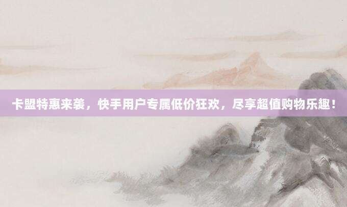 卡盟特惠来袭，快手用户专属低价狂欢，尽享超值购物乐趣！