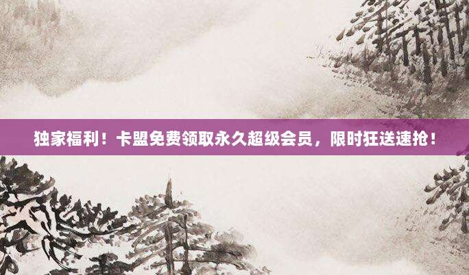 独家福利！卡盟免费领取永久超级会员，限时狂送速抢！