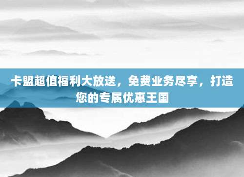 卡盟超值福利大放送，免费业务尽享，打造您的专属优惠王国