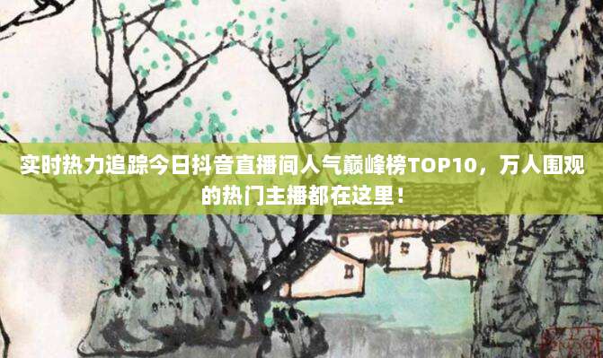 实时热力追踪今日抖音直播间人气巅峰榜TOP10，万人围观的热门主播都在这里！