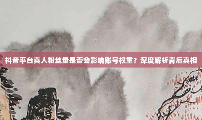 抖音平台真人粉丝量是否会影响账号权重？深度解析背后真相