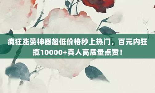 疯狂涨赞神器超低价格秒上热门，百元内狂揽10000+真人高质量点赞！