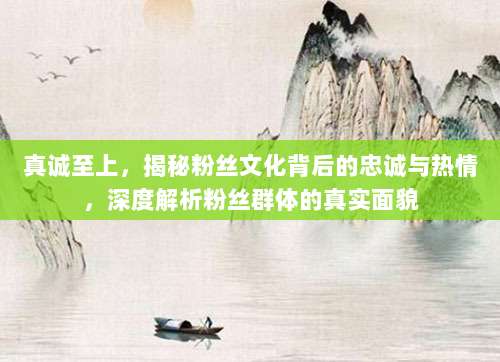真诚至上，揭秘粉丝文化背后的忠诚与热情，深度解析粉丝群体的真实面貌