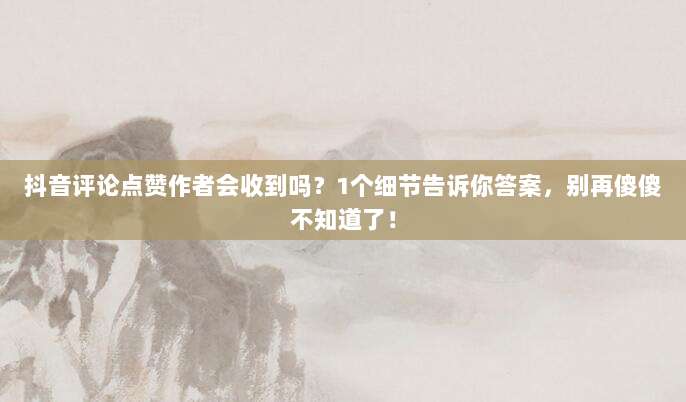抖音评论点赞作者会收到吗？1个细节告诉你答案，别再傻傻不知道了！