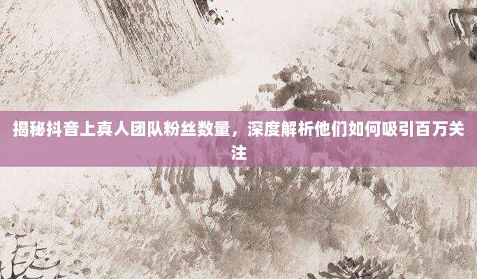 揭秘抖音上真人团队粉丝数量，深度解析他们如何吸引百万关注