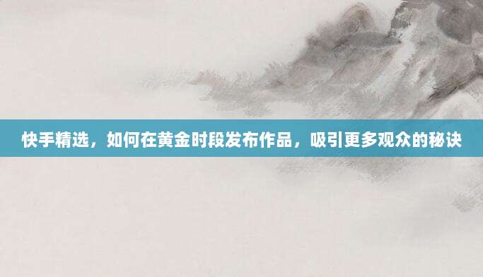 快手精选,如何在黄金时段发布作品,吸引更多观众的秘诀