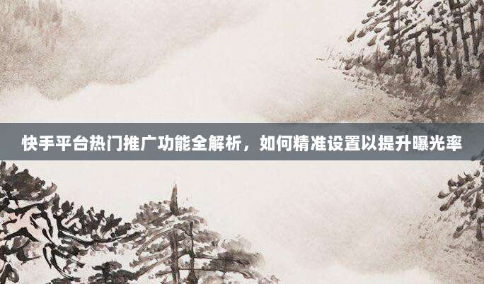 快手平台热门推广功能全解析，如何精准设置以提升曝光率