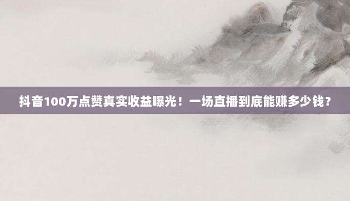 抖音100万点赞真实收益曝光！一场直播到底能赚多少钱？