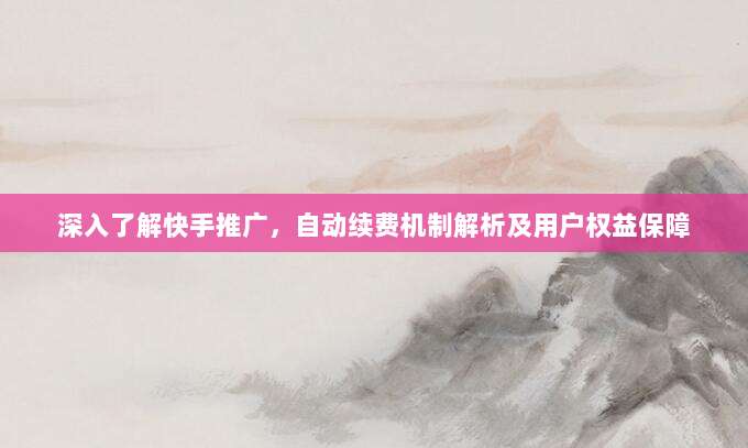 深入了解快手推广，自动续费机制解析及用户权益保障