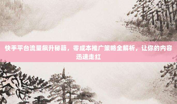 快手平台流量飙升秘籍，零成本推广策略全解析，让你的内容迅速走红