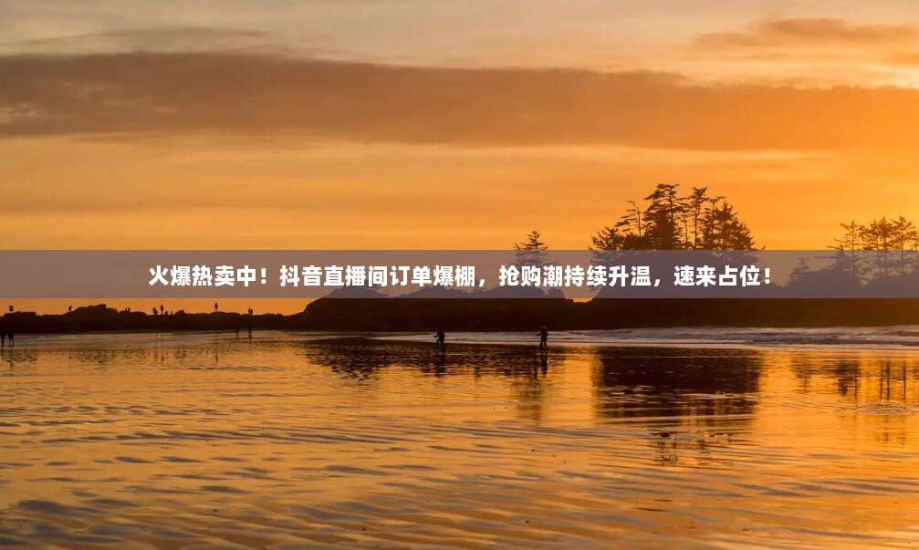 火爆热卖中!抖音直播间订单爆棚,抢购潮持续升温,速来占位!