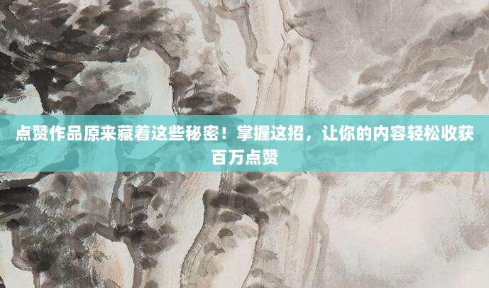 点赞作品原来藏着这些秘密!掌握这招,让你的内容轻松收获百万点赞