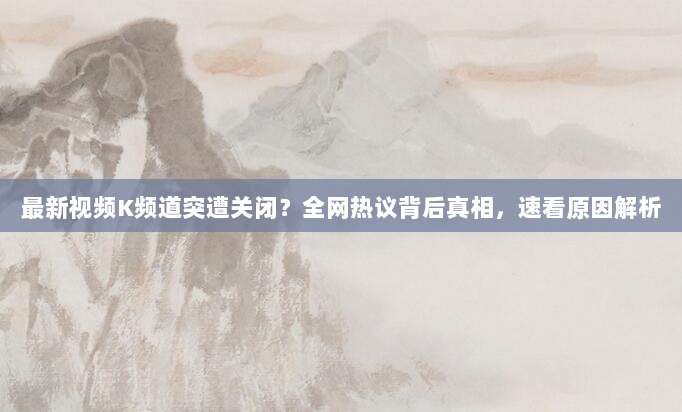 最新视频K频道突遭关闭?全网热议背后真相,速看原因解析