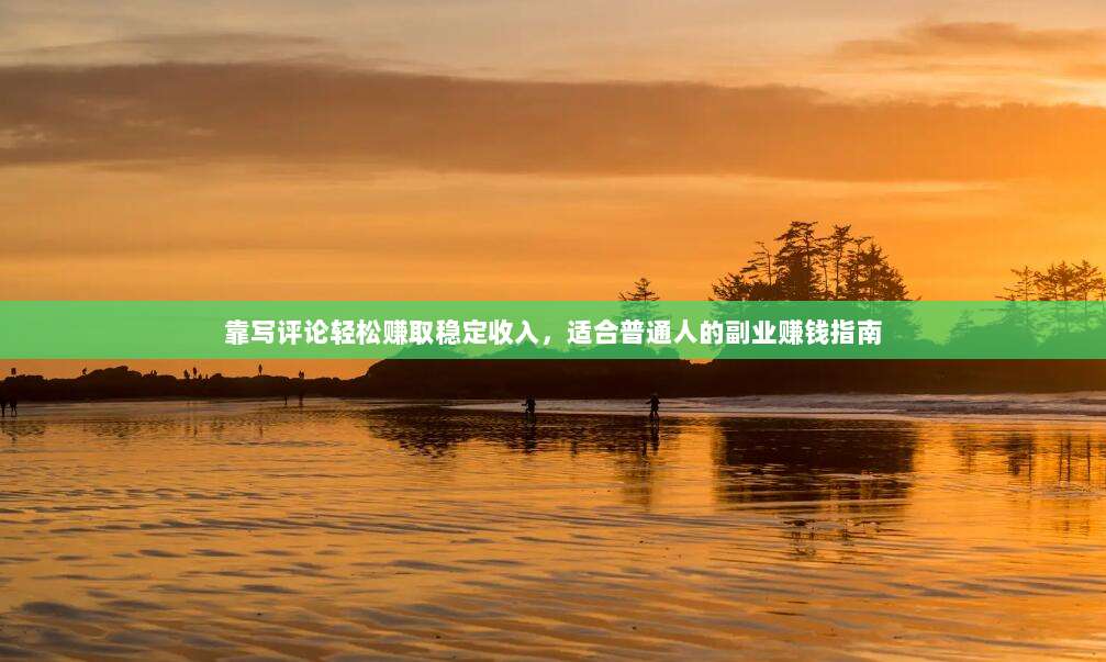 靠写评论轻松赚取稳定收入,适合普通人的副业赚钱指南