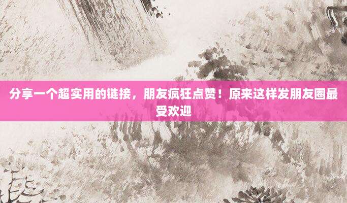 分享一个超实用的链接，朋友疯狂点赞！原来这样发朋友圈最受欢迎