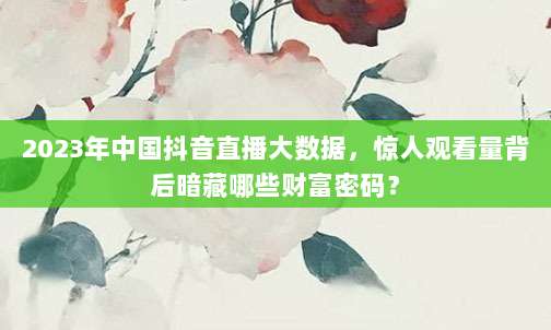 2023年中国抖音直播大数据，惊人观看量背后暗藏哪些财富密码？