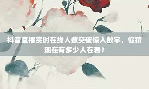 抖音直播实时在线人数突破惊人数字，你猜现在有多少人在看？