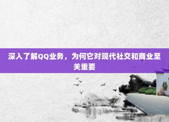 深入了解QQ业务,为何它对现代社交和商业至关重要