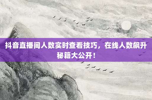 抖音直播间人数实时查看技巧，在线人数飙升秘籍大公开！