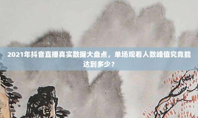 2021年抖音直播真实数据大盘点，单场观看人数峰值究竟能达到多少？