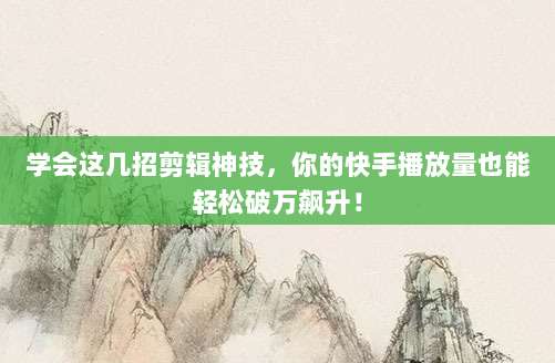 学会这几招剪辑神技，你的快手播放量也能轻松破万飙升！