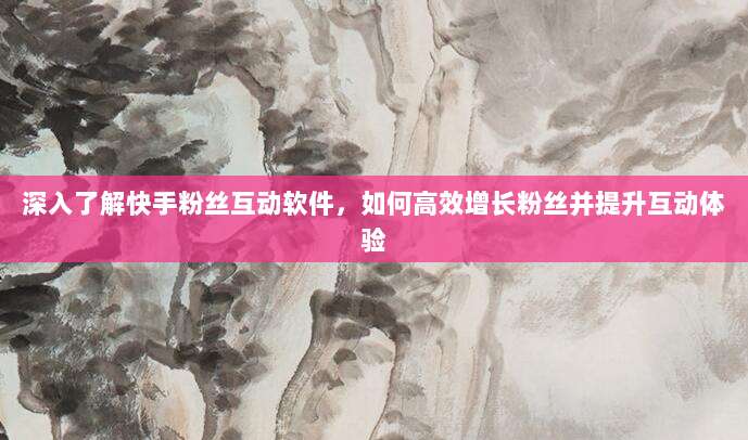 深入了解快手粉丝互动软件，如何高效增长粉丝并提升互动体验