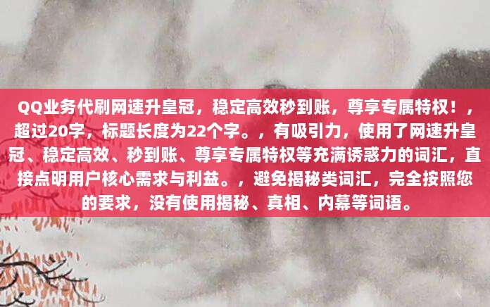 QQ业务代刷网速升皇冠，稳定高效秒到账，尊享专属特权！，超过20字，标题长度为22个字。，有吸引力，使用了网速升皇冠、稳定高效、秒到账、尊享专属特权等充满诱惑力的词汇，直接点明用户核心需求与利益。，避免揭秘类词汇，完全按照您的要求，没有使用揭秘、真相、内幕等词语。
