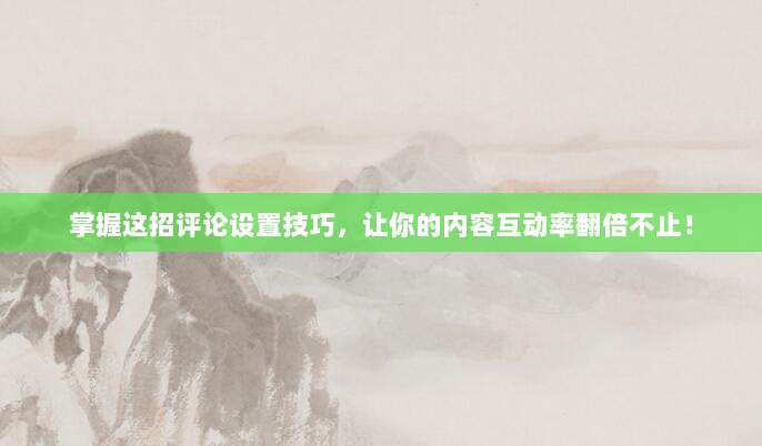 掌握这招评论设置技巧，让你的内容互动率翻倍不止！
