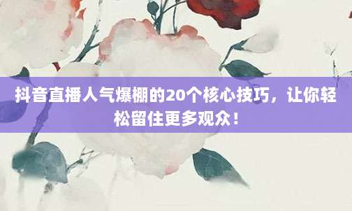 抖音直播人气爆棚的20个核心技巧，让你轻松留住更多观众！