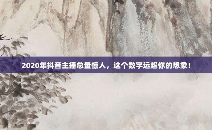 2020年抖音主播总量惊人，这个数字远超你的想象！