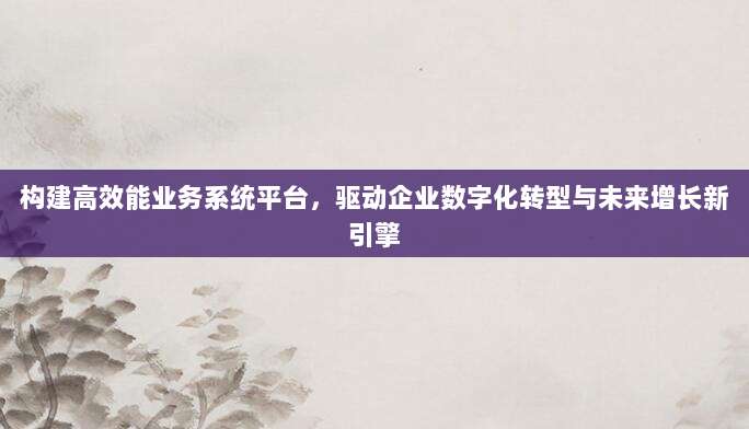 构建高效能业务系统平台,驱动企业数字化转型与未来增长新引擎